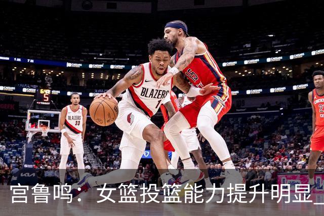 宫鲁鸣：女篮投篮能力提升明显 盼海外球员尽早归队